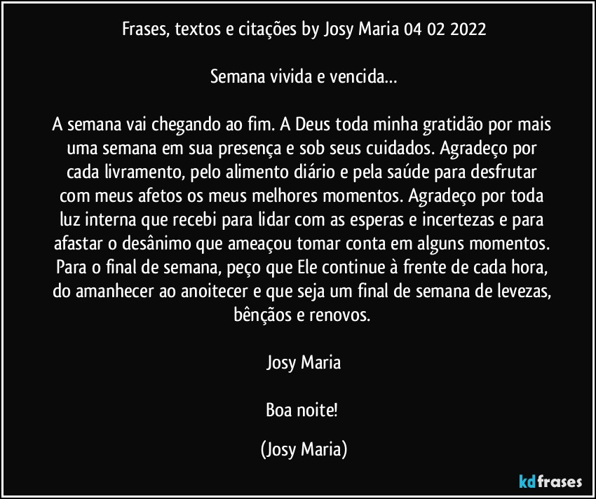 Frases, textos e citações by Josy Maria 04/02/2022

Semana vivida e vencida…

A semana vai chegando ao fim. A Deus toda minha gratidão por mais uma semana em sua presença e sob seus cuidados. Agradeço por cada livramento, pelo alimento diário e pela saúde para desfrutar com meus afetos os meus melhores momentos. Agradeço por toda luz interna que recebi para lidar com as esperas e incertezas e para afastar o desânimo que ameaçou tomar conta em alguns momentos. Para o final de semana, peço que Ele continue à frente de cada hora, do amanhecer ao anoitecer e que seja um final de semana de levezas, bênçãos e renovos. 

Josy Maria

Boa noite! (Josy Maria)