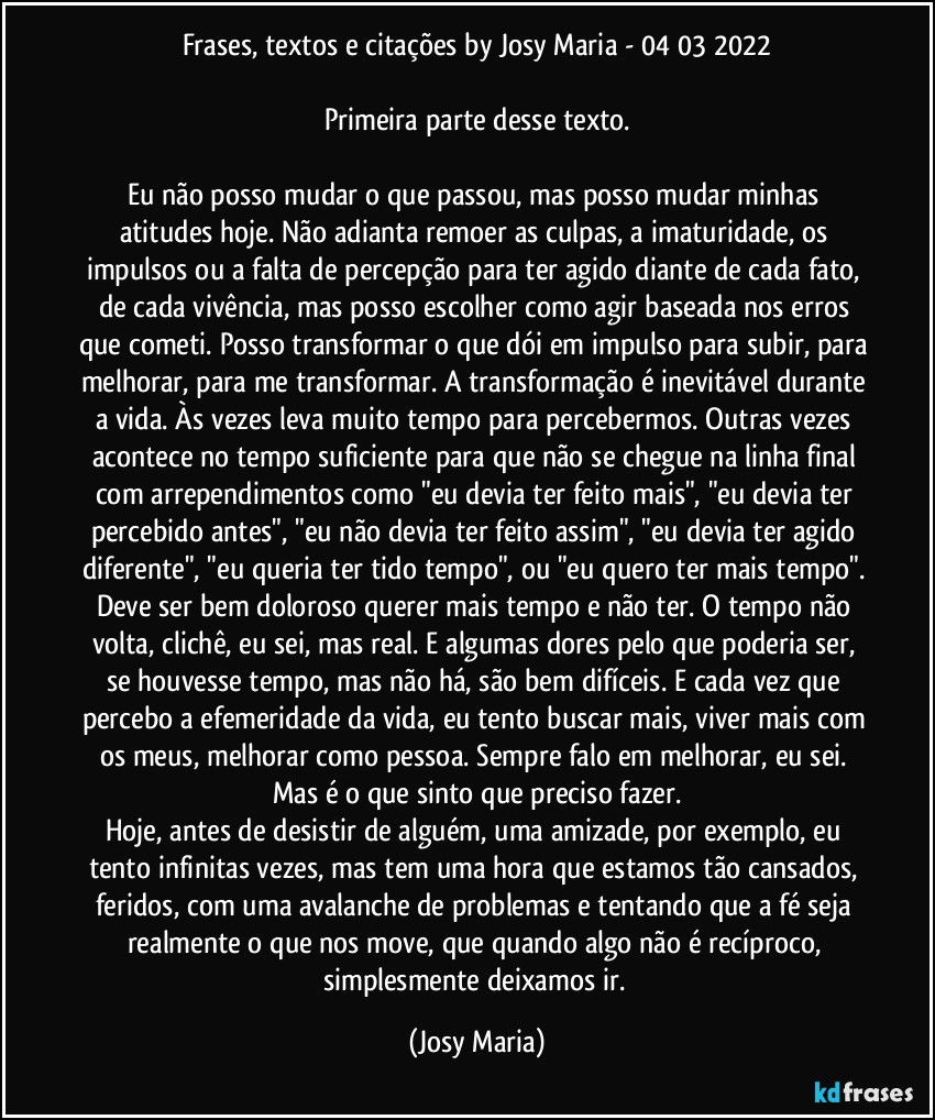 Frases, textos e citações by Josy Maria  - 04/03/2022

Primeira parte desse texto.

Eu não posso mudar o que passou, mas posso mudar minhas atitudes hoje. Não adianta remoer as culpas, a imaturidade, os impulsos ou a falta de percepção para ter agido diante de cada fato, de cada vivência, mas posso escolher como agir baseada nos erros que cometi. Posso transformar o que dói em impulso para subir, para melhorar, para me transformar. A transformação é inevitável durante a vida. Às vezes leva muito tempo para percebermos. Outras vezes acontece no tempo suficiente para que não se chegue na linha final com arrependimentos como "eu devia ter feito mais", "eu devia ter percebido antes", "eu não devia ter feito assim", "eu devia ter agido diferente", "eu queria ter tido tempo", ou "eu quero ter mais tempo". Deve ser bem doloroso querer mais tempo e não ter. O tempo não volta, clichê,  eu sei, mas real. E algumas dores pelo que poderia ser, se houvesse tempo, mas não há, são bem difíceis. E cada vez que percebo a efemeridade da vida, eu tento buscar mais, viver mais com os meus, melhorar como pessoa. Sempre falo em melhorar, eu sei. Mas é o que sinto que preciso fazer.
Hoje, antes de desistir de alguém, uma amizade, por exemplo, eu tento infinitas vezes, mas tem uma hora que estamos tão cansados, feridos, com uma avalanche de problemas e tentando que a fé seja realmente o que nos move, que quando algo não é recíproco, simplesmente deixamos ir. (Josy Maria)