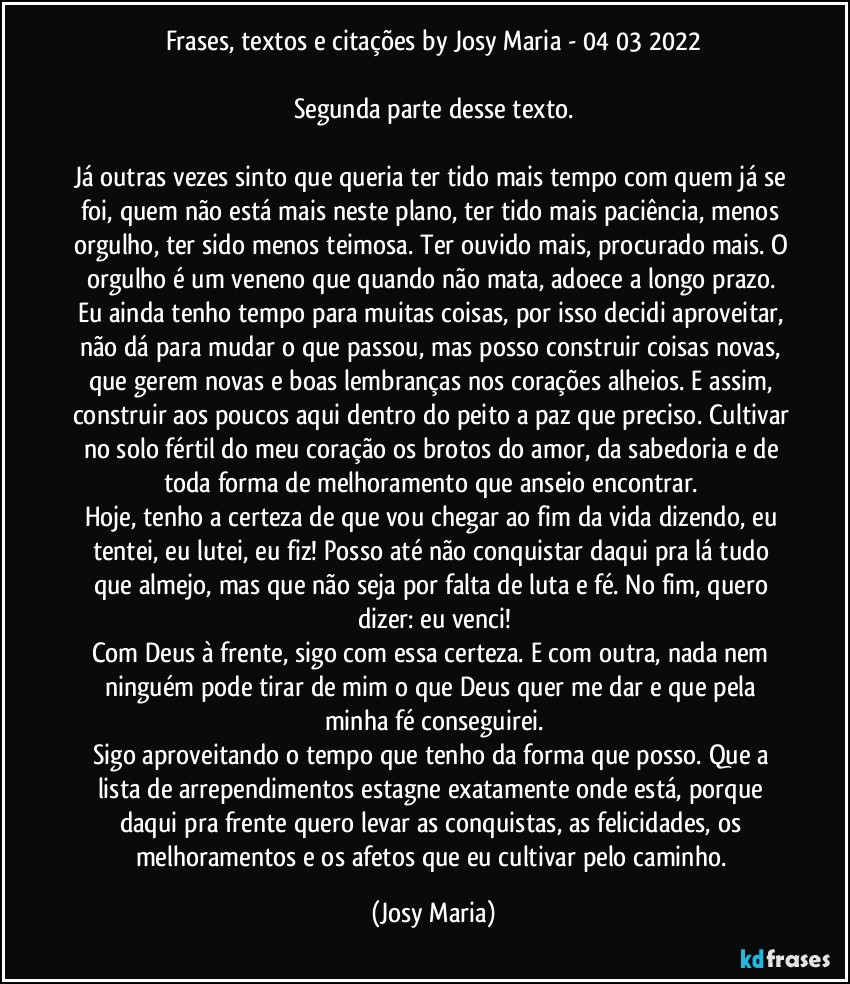 Frases, textos e citações by Josy Maria  - 04/03/2022

Segunda parte desse texto.

Já outras vezes sinto que queria ter tido mais tempo com quem já se foi, quem não está mais neste plano, ter tido mais paciência, menos orgulho, ter sido menos teimosa. Ter ouvido mais, procurado mais. O orgulho é um veneno que quando não mata, adoece a longo prazo. Eu ainda tenho tempo para muitas coisas, por isso decidi aproveitar, não dá para mudar o que passou, mas posso construir coisas novas, que gerem novas e boas lembranças nos corações alheios. E assim, construir aos poucos aqui dentro do peito a paz que preciso. Cultivar no solo fértil do meu coração os brotos do amor, da sabedoria e de toda forma de melhoramento que anseio encontrar. 
Hoje, tenho a certeza de que vou chegar ao fim da vida dizendo, eu tentei, eu lutei, eu fiz! Posso até não conquistar daqui pra lá tudo que almejo, mas que não seja por falta de luta e fé. No fim, quero dizer: eu venci!
Com Deus à frente, sigo com essa certeza. E com outra, nada nem ninguém pode tirar de mim o que Deus quer me dar e que pela minha fé conseguirei.
Sigo aproveitando o tempo que tenho da forma que posso. Que a lista de arrependimentos estagne exatamente onde está, porque daqui pra frente quero levar as conquistas, as felicidades,  os melhoramentos e os afetos que eu cultivar pelo caminho. (Josy Maria)