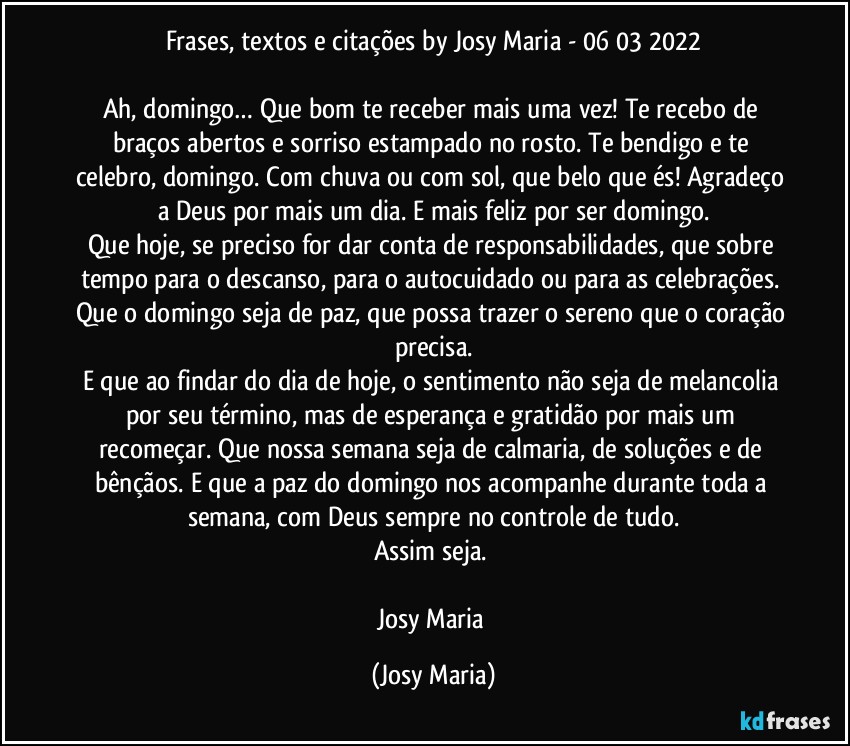 Frases, textos e citações by Josy Maria  - 06/03/2022

Ah, domingo… Que bom te receber mais uma vez! Te recebo de braços abertos e sorriso estampado no rosto. Te bendigo e te celebro, domingo. Com chuva ou com sol, que belo que és! Agradeço a Deus por mais um dia. E mais feliz por ser domingo.
Que hoje, se preciso for dar conta de responsabilidades, que sobre tempo para o descanso, para o autocuidado ou para as celebrações. Que o domingo seja de paz, que possa trazer o sereno que o coração precisa.
E que ao findar do dia de hoje, o sentimento não seja de melancolia por seu término, mas de esperança e gratidão por mais um recomeçar. Que nossa semana seja de calmaria, de soluções e de bênçãos. E que a paz do domingo nos acompanhe durante toda a semana, com Deus sempre no controle de tudo.
Assim seja. 

Josy Maria (Josy Maria)