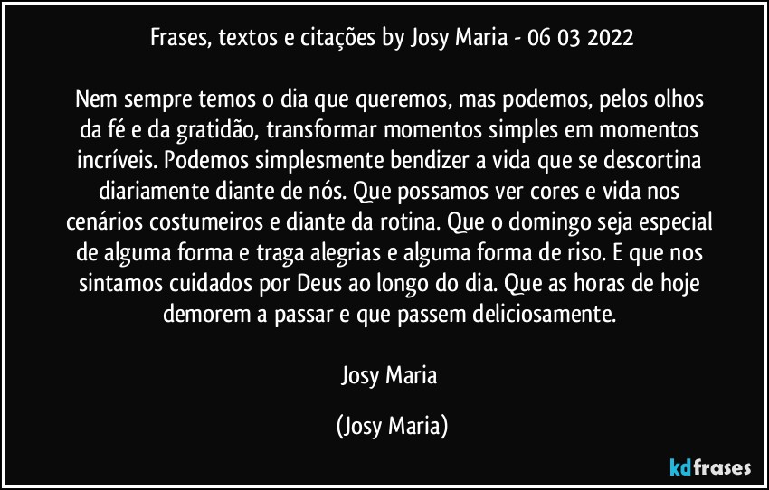 Frases, textos e citações by Josy Maria  - 06/03/2022

Nem sempre temos o dia que queremos, mas podemos, pelos olhos da fé e da gratidão, transformar momentos simples em momentos incríveis. Podemos simplesmente bendizer a vida que se descortina diariamente diante de nós. Que possamos ver cores e vida nos cenários costumeiros e diante da rotina. Que o domingo seja especial de alguma forma e traga alegrias e alguma forma de riso. E que nos sintamos cuidados por Deus ao longo do dia. Que as horas de hoje demorem a passar e que passem deliciosamente. 

Josy Maria (Josy Maria)