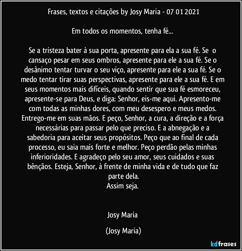 Frases, textos e citações by Josy Maria  - 07/01/2021

Em todos os momentos, tenha fé... 

Se a tristeza bater à sua porta, apresente para ela a sua fé. Se  o cansaço pesar em seus ombros, apresente para ele a sua fé. Se o desânimo tentar turvar o seu viço, apresente para ele a sua fé. Se o medo tentar tirar suas perspectivas, apresente para ele a sua fé. E em seus momentos mais difíceis, quando sentir que sua fé esmoreceu, apresente-se para Deus, e diga: Senhor, eis-me aqui. Apresento-me com todas as minhas dores, com meu desespero e meus medos. Entrego-me em suas mãos. E peço, Senhor, a cura, a direção e a força necessárias para passar pelo que preciso. E a abnegação e a sabedoria para aceitar seus propósitos. Peço que ao final de cada processo, eu saia mais forte e melhor. Peço perdão pelas minhas inferioridades. E agradeço pelo seu amor, seus cuidados e suas bênçãos. Esteja, Senhor, à frente de minha vida e de tudo que faz parte dela.
Assim seja. 


Josy Maria (Josy Maria)