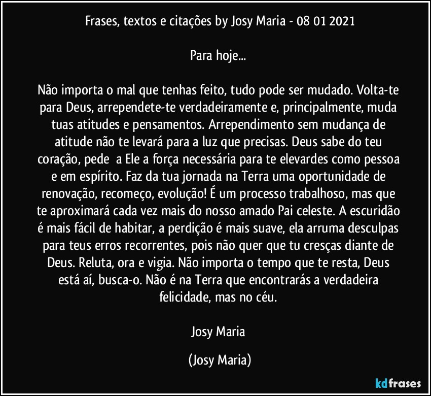 Frases, textos e citações by Josy Maria  - 08/01/2021

Para hoje... 

Não importa o mal que tenhas feito, tudo pode ser mudado. Volta-te para Deus, arrependete-te verdadeiramente e, principalmente, muda tuas atitudes e pensamentos. Arrependimento sem mudança de atitude não te levará para a luz que precisas. Deus sabe do teu coração, pede  a Ele a força necessária para te elevardes como pessoa e em espírito. Faz da tua jornada na Terra uma oportunidade de renovação, recomeço, evolução! É um processo trabalhoso, mas que te aproximará cada vez mais do nosso amado Pai celeste. A escuridão é mais fácil de habitar, a perdição é mais suave, ela arruma desculpas para teus erros recorrentes, pois não quer que tu cresças diante de Deus. Reluta, ora e vigia. Não importa o tempo que te resta, Deus está aí, busca-o. Não é na Terra que encontrarás a verdadeira felicidade, mas no céu. 

Josy Maria (Josy Maria)