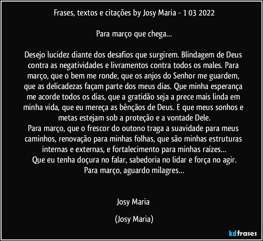 Frases, textos e citações by Josy Maria  - 1/03/2022

Para março que chega…

Desejo lucidez diante dos desafios que surgirem. Blindagem de Deus contra as negatividades e livramentos contra todos os males. Para março, que o bem me ronde, que os anjos do Senhor me guardem, que as delicadezas façam parte dos meus dias. Que minha esperança me acorde todos os dias, que a gratidão seja a prece mais linda em minha vida, que eu mereça as bênçãos de Deus. E que meus sonhos e metas estejam sob a proteção e a vontade Dele.
Para março, que o frescor do outono traga a suavidade para meus caminhos, renovação para minhas folhas, que são minhas estruturas internas e externas, e fortalecimento para minhas raízes…
Que eu tenha doçura no falar, sabedoria no lidar e força no agir.
Para março, aguardo milagres…


Josy Maria (Josy Maria)