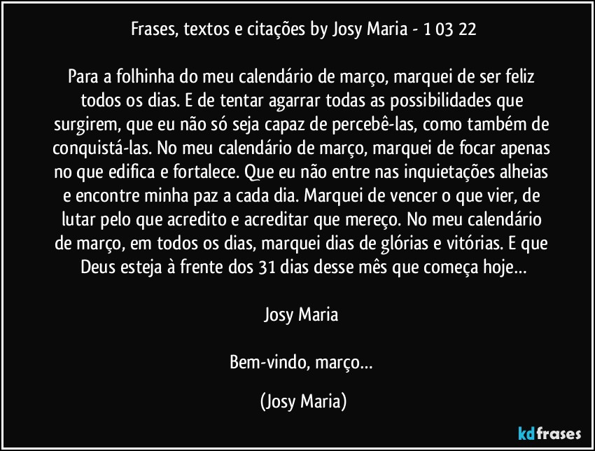 Frases, textos e citações by Josy Maria  - 1/03/22

Para a folhinha do meu calendário de março, marquei de ser feliz todos os dias. E de tentar agarrar todas as possibilidades que surgirem, que eu não só seja capaz de percebê-las, como também de conquistá-las. No meu calendário de março, marquei de focar apenas no que edifica e fortalece. Que eu não entre nas inquietações alheias e encontre minha paz a cada dia. Marquei de vencer o que vier, de lutar pelo que acredito e acreditar que mereço. No meu calendário de março, em todos os dias, marquei dias de glórias e vitórias. E que Deus esteja à frente dos 31 dias desse mês que começa hoje…

Josy Maria 

Bem-vindo, março… (Josy Maria)