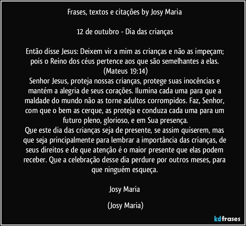 Frases, textos e citações by Josy Maria 

12 de outubro - Dia das crianças 

Então disse Jesus: Deixem vir a mim as crianças e não as impeçam; pois o Reino dos céus pertence aos que são semelhantes a elas. (Mateus 19:14)
Senhor Jesus, proteja nossas crianças, protege suas inocências e mantém a alegria de seus corações. Ilumina cada uma para que a maldade do mundo não as torne adultos corrompidos. Faz, Senhor, com que o bem as cerque, as proteja e conduza cada uma para um futuro pleno, glorioso, e em Sua presença.
Que este dia das crianças seja de presente, se assim quiserem, mas que seja principalmente para lembrar a importância das crianças, de seus direitos e de que atenção é o maior presente que elas podem receber. Que a celebração desse dia perdure por outros meses, para que ninguém esqueça. 

Josy Maria (Josy Maria)