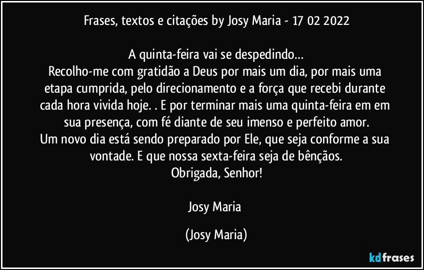 Frases, textos e citações by Josy Maria - 17/02/2022

A quinta-feira vai se despedindo…
Recolho-me com gratidão a Deus por mais um dia, por mais uma etapa cumprida, pelo direcionamento e a força que recebi durante cada hora vivida hoje. . E por terminar mais uma quinta-feira em em sua presença, com fé diante de seu imenso e perfeito amor.
Um novo dia está sendo preparado por Ele, que seja conforme a sua vontade. E que nossa sexta-feira seja de bênçãos.
Obrigada, Senhor!

Josy Maria (Josy Maria)