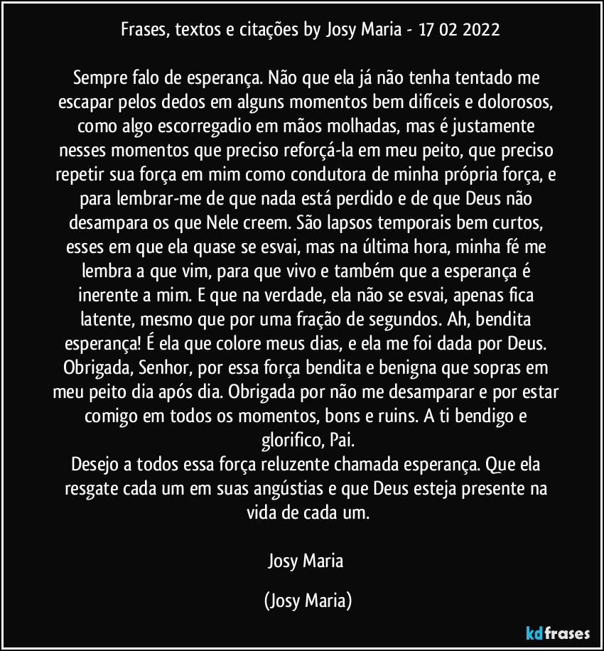 ⁠Frases, textos e citações by Josy Maria - 17/02/2022

Sempre falo de esperança. Não que ela já não tenha tentado me escapar pelos dedos em alguns momentos bem difíceis e dolorosos, como algo escorregadio em mãos molhadas, mas é justamente nesses momentos que preciso reforçá-la em meu peito, que preciso repetir sua força em mim como condutora de minha própria força, e para lembrar-me de que nada está perdido e de que Deus não desampara os que Nele creem. São lapsos temporais bem curtos, esses em que ela quase se esvai, mas na última hora, minha fé me lembra a que vim, para que vivo e também que a esperança é inerente a mim. E que na verdade, ela não se esvai, apenas fica latente, mesmo que por uma fração de segundos. Ah, bendita esperança! É ela que colore meus dias, e ela me foi dada por Deus. Obrigada, Senhor, por essa força bendita e benigna que sopras em meu peito dia após dia. Obrigada por não me desamparar e por estar comigo em todos os momentos, bons e ruins. A ti bendigo e glorifico, Pai.
Desejo a todos essa força reluzente chamada esperança. Que ela resgate cada um em suas angústias e que Deus esteja presente na vida de cada um.

Josy Maria (Josy Maria)