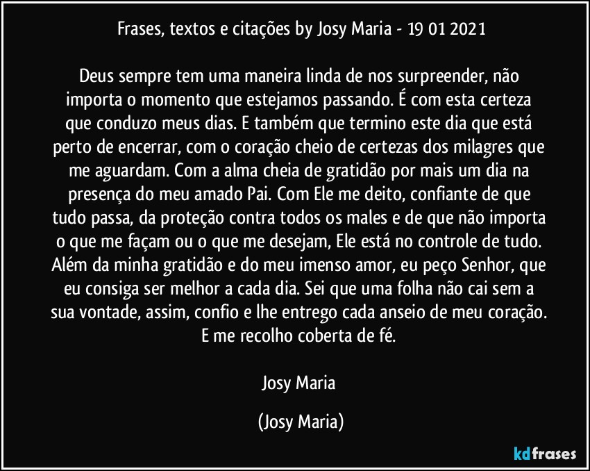 Frases, textos e citações by Josy Maria  - 19/01/2021

Deus sempre tem uma maneira linda de nos surpreender, não importa o momento que estejamos passando. É com esta certeza que conduzo meus dias. E também que termino este dia que está perto de encerrar, com o coração cheio de certezas dos milagres que me aguardam. Com a alma cheia de gratidão por mais um dia na presença do meu amado Pai. Com Ele me deito, confiante de que tudo passa, da proteção contra todos os males e de que não importa o que me façam ou o que me desejam, Ele está no controle de tudo. Além da minha gratidão e do meu imenso amor, eu peço Senhor, que eu consiga ser melhor a cada dia. Sei que uma folha não cai sem a sua vontade, assim, confio e lhe entrego cada anseio de meu coração. E me recolho coberta de fé. 

Josy Maria (Josy Maria)