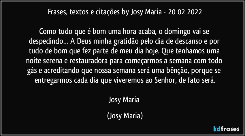 Frases, textos e citações by Josy Maria - 20/02/2022

Como tudo que é bom uma hora acaba, o domingo vai se despedindo… A Deus minha gratidão pelo dia de descanso e por tudo de bom que fez parte de meu dia hoje. Que tenhamos uma noite serena e restauradora para começarmos a semana com todo gás e acreditando que nossa semana será uma bênção, porque se entregarmos cada dia que viveremos ao Senhor, de fato será.

Josy Maria (Josy Maria)