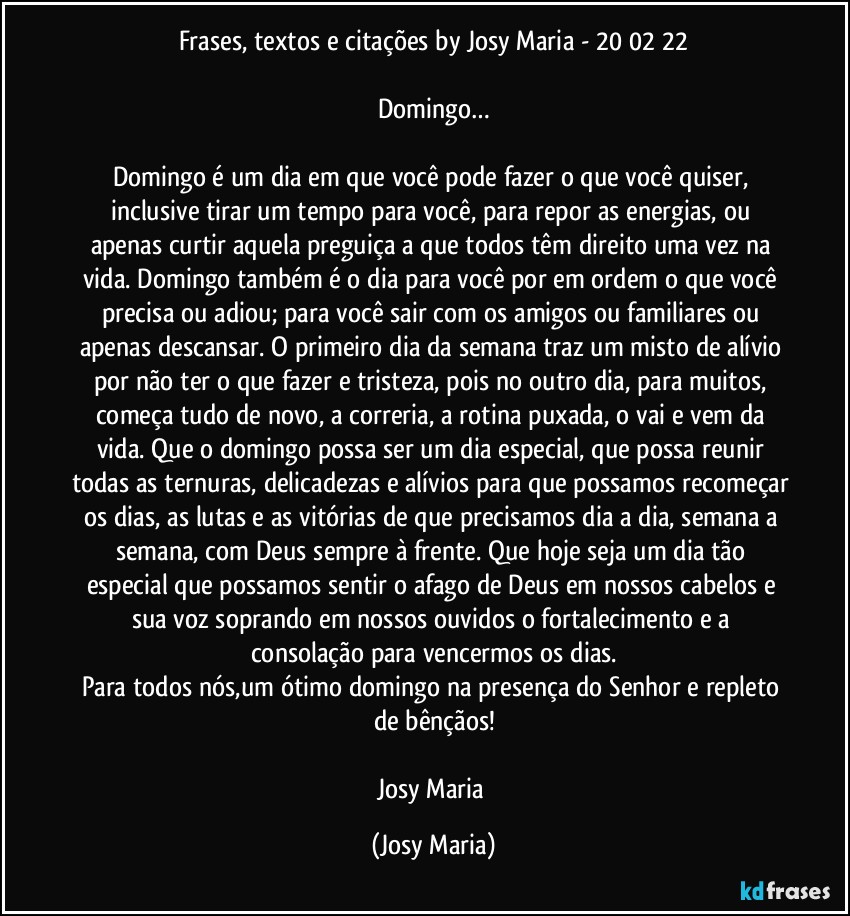 Frases, textos e citações by Josy Maria - 20/02/22

Domingo…

Domingo é um dia em que você pode fazer o que você quiser, inclusive tirar um tempo para você, para repor as energias, ou apenas curtir aquela preguiça a que todos têm direito uma vez na vida. Domingo também é o dia para você por em ordem o que você precisa ou adiou; para você sair com os amigos ou familiares ou apenas descansar. O primeiro dia da semana traz um misto de alívio por não ter o que fazer e tristeza, pois no outro dia, para muitos, começa tudo de novo, a correria, a rotina puxada, o vai e vem da vida. Que o domingo possa ser um dia especial, que possa reunir todas as ternuras, delicadezas e alívios para que possamos recomeçar os dias, as lutas e as vitórias de que precisamos dia a dia, semana a semana, com Deus sempre à frente. Que hoje seja um dia tão especial que possamos sentir o afago de Deus em nossos cabelos e sua voz soprando em nossos ouvidos o fortalecimento e a consolação para vencermos os dias.
Para todos nós,um ótimo domingo na presença do Senhor e repleto de bênçãos!

Josy Maria (Josy Maria)