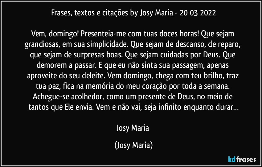 Frases, textos e citações by Josy Maria  - 20/03/2022

Vem, domingo! Presenteia-me com tuas doces horas! Que sejam grandiosas, em sua simplicidade. Que sejam de descanso, de reparo, que sejam de surpresas boas. Que sejam cuidadas por Deus. Que demorem a passar. E que eu não sinta sua passagem, apenas aproveite do seu deleite. Vem domingo, chega com teu brilho, traz tua paz, fica na memória do meu coração por toda a semana. Achegue-se acolhedor, como um presente de Deus, no meio de tantos que Ele envia. Vem e não vai, seja infinito enquanto durar…

Josy Maria (Josy Maria)