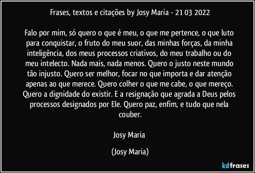 Frases, textos e citações by Josy Maria  - 21/03/2022

Falo por mim, só quero o que é meu, o que me pertence, o que luto para conquistar, o fruto do meu suor, das minhas forças, da minha inteligência, dos meus processos criativos, do meu trabalho ou do meu intelecto. Nada mais, nada menos. Quero o justo neste mundo tão injusto. Quero ser melhor, focar no que importa e dar atenção apenas ao que merece. Quero colher o que me cabe, o que mereço. Quero a dignidade do existir. E a resignação que agrada a Deus pelos processos designados por Ele. Quero paz, enfim, e tudo que nela couber.

Josy Maria (Josy Maria)