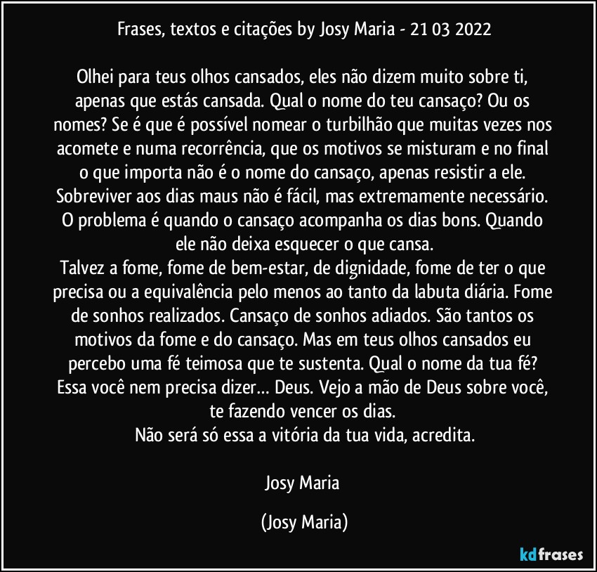 Frases, textos e citações by Josy Maria  - 21/03/2022

Olhei para teus olhos cansados, eles não dizem muito sobre ti, apenas que estás cansada. Qual o nome do teu cansaço? Ou os nomes? Se é que é possível nomear o turbilhão que muitas vezes nos acomete e numa recorrência, que os motivos se misturam e no final o que importa não é o nome do cansaço, apenas resistir a ele. Sobreviver aos dias maus não é fácil, mas extremamente necessário. O problema é quando o cansaço acompanha os dias bons. Quando ele não deixa esquecer o que cansa.
Talvez a fome, fome de bem-estar, de dignidade, fome de ter o que precisa ou a equivalência pelo menos ao tanto da labuta diária. Fome de sonhos realizados. Cansaço de sonhos adiados. São tantos os motivos da fome e do cansaço. Mas em teus olhos cansados eu percebo uma fé teimosa que te sustenta. Qual o nome da tua fé? Essa você nem precisa dizer… Deus. Vejo a mão de Deus sobre você, te fazendo vencer os dias. 
Não será só essa a vitória da tua vida, acredita.

Josy Maria (Josy Maria)