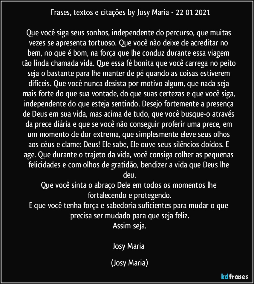 ⁠Frases, textos e citações by Josy Maria - 22/01/2021

Que você siga seus sonhos, independente do percurso, que muitas vezes se apresenta tortuoso. Que você não deixe de acreditar no bem, no que é bom, na força que lhe conduz durante essa viagem tão linda chamada vida. Que essa fé bonita que você carrega no peito seja o bastante para lhe manter de pé quando as coisas estiverem difíceis. Que você nunca desista por motivo algum, que nada seja mais forte do que sua vontade, do que suas certezas e que você siga, independente do que esteja sentindo. Desejo fortemente a presença de Deus em sua vida, mas acima de tudo, que você busque-o através da prece diária e que se você não conseguir proferir uma prece, em um momento de dor extrema, que simplesmente eleve seus olhos aos céus e clame: Deus! Ele sabe, Ele ouve seus silêncios doídos. E age. Que durante o trajeto da vida, você consiga colher as pequenas felicidades e com olhos de gratidão, bendizer a vida que Deus lhe deu.
Que você sinta o abraço Dele em todos os momentos lhe fortalecendo e protegendo.
E que você tenha força e sabedoria suficientes para mudar o que precisa ser mudado para que seja feliz.
Assim seja.

Josy Maria (Josy Maria)