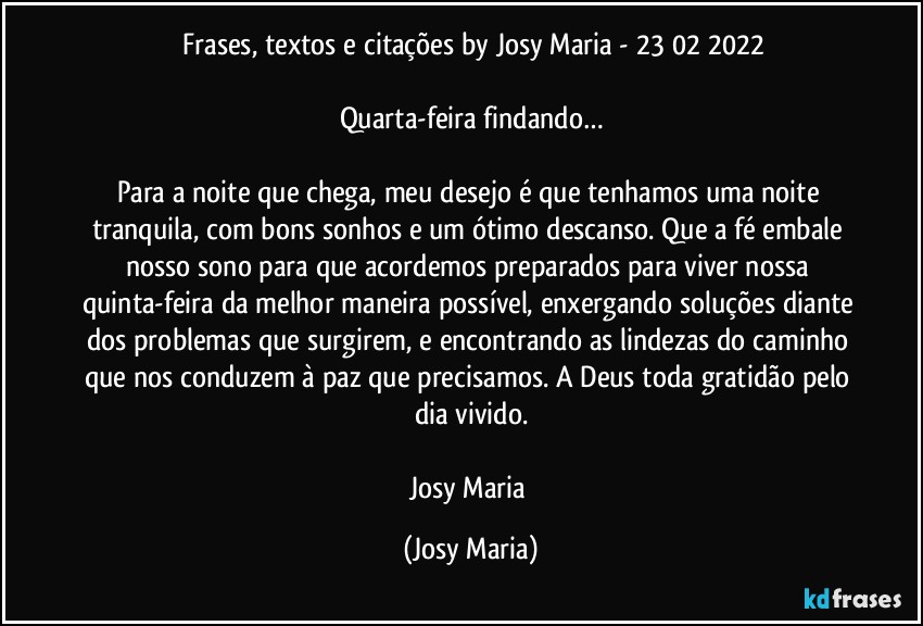 ⁠Frases, textos e citações by Josy Maria - 23/02/2022

Quarta-feira findando…

Para a noite que chega, meu desejo é que tenhamos uma noite tranquila, com bons sonhos e um ótimo descanso. Que a fé embale nosso sono para que acordemos preparados para viver nossa quinta-feira da melhor maneira possível, enxergando soluções diante dos problemas que surgirem, e encontrando as lindezas do caminho que nos conduzem à paz que precisamos. A Deus toda gratidão pelo dia vivido.

Josy Maria (Josy Maria)