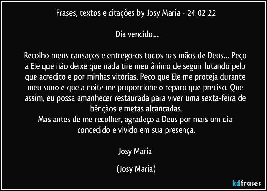 Frases, textos e citações by Josy Maria - 24/02/22

⁠Dia vencido…

Recolho meus cansaços e entrego-os todos nas mãos de Deus… Peço a Ele que não deixe que nada tire meu ânimo de seguir lutando pelo que acredito e por minhas vitórias. Peço que Ele me proteja durante meu sono e que a noite me proporcione o reparo que preciso. Que assim, eu possa amanhecer restaurada para viver uma sexta-feira de bênçãos e metas alcançadas.
Mas antes de me recolher, agradeço a Deus por mais um dia concedido e vivido em sua presença.

Josy Maria (Josy Maria)