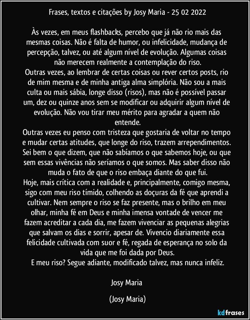 Frases, textos e citações by Josy Maria - 25/02/2022

Às vezes, em meus flashbacks, percebo que já não rio mais das mesmas coisas. Não é falta de humor, ou infelicidade, mudança de percepção, talvez, ou até algum nível de evolução. Algumas coisas não merecem realmente a contemplação do riso.
Outras vezes, ao lembrar de certas coisas ou rever certos posts, rio de mim mesma e de minha antiga alma simplória. Não sou a mais culta ou mais sábia, longe disso (risos), mas não é possível passar um, dez ou quinze anos sem se modificar ou adquirir algum nível de evolução. Não vou tirar meu mérito para agradar a quem não entende.
Outras vezes eu penso com tristeza que gostaria de voltar no tempo e mudar certas atitudes, que longe do riso, trazem arrependimentos. Sei bem o que dizem, que não sabíamos o que sabemos hoje, ou que sem essas vivências não seríamos o que somos. Mas saber disso não muda o fato de que o riso embaça diante do que fui.
Hoje, mais crítica com a realidade e, principalmente, comigo mesma, sigo com meu riso tímido, colhendo as doçuras da fé que aprendi a cultivar. Nem sempre o riso se faz presente, mas o brilho em meu olhar, minha fé em Deus e minha imensa vontade de vencer me fazem acreditar a cada dia, me fazem vivenciar as pequenas alegrias que salvam os dias e sorrir, apesar de. Vivencio diariamente essa felicidade cultivada com suor e fé, regada de esperança no solo da vida que me foi dada por Deus.
E meu riso? Segue adiante, modificado talvez, mas nunca infeliz.

Josy Maria (Josy Maria)