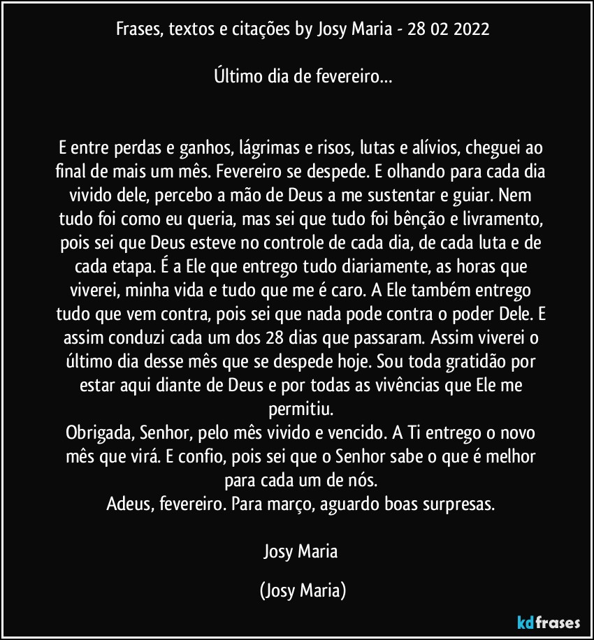 Frases, textos e citações by Josy Maria  - 28/02/2022

Último dia de fevereiro…


E entre perdas e ganhos, lágrimas e risos, lutas e alívios, cheguei ao final de mais um mês. Fevereiro se despede. E olhando para cada dia vivido dele, percebo a mão de Deus a me sustentar e guiar. Nem tudo foi como eu queria, mas sei que tudo foi bênção e livramento, pois sei que Deus esteve no controle de cada dia, de cada luta e de cada etapa. É a Ele que entrego tudo diariamente, as horas que viverei, minha vida e tudo que  me é caro. A Ele também entrego tudo que vem contra, pois sei que nada pode contra o poder Dele. E assim conduzi cada um dos 28 dias que passaram. Assim viverei o último dia desse mês que se despede hoje. Sou toda gratidão por estar aqui diante de Deus e por todas as vivências que Ele me permitiu. 
Obrigada, Senhor, pelo mês vivido e vencido. A Ti entrego o novo mês que virá. E confio, pois sei que o Senhor sabe o que é melhor para cada um de nós. 
Adeus, fevereiro. Para março, aguardo boas surpresas. 

Josy Maria (Josy Maria)