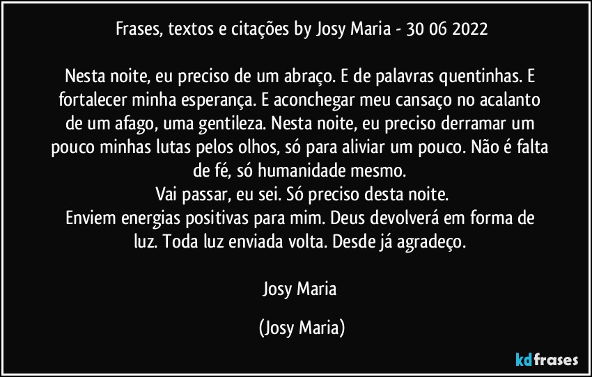 Frases, textos e citações by Josy Maria  - 30/06/2022

Nesta noite, eu preciso de um abraço. E de palavras quentinhas. E fortalecer minha esperança. E aconchegar meu cansaço no acalanto de um afago, uma gentileza. Nesta noite, eu preciso derramar um pouco minhas lutas pelos olhos, só para aliviar um pouco. Não é falta de fé, só humanidade mesmo. 
Vai passar, eu sei. Só preciso desta noite.
Enviem energias positivas para mim. Deus devolverá em forma de luz. Toda luz enviada volta. Desde já agradeço. 

Josy Maria (Josy Maria)