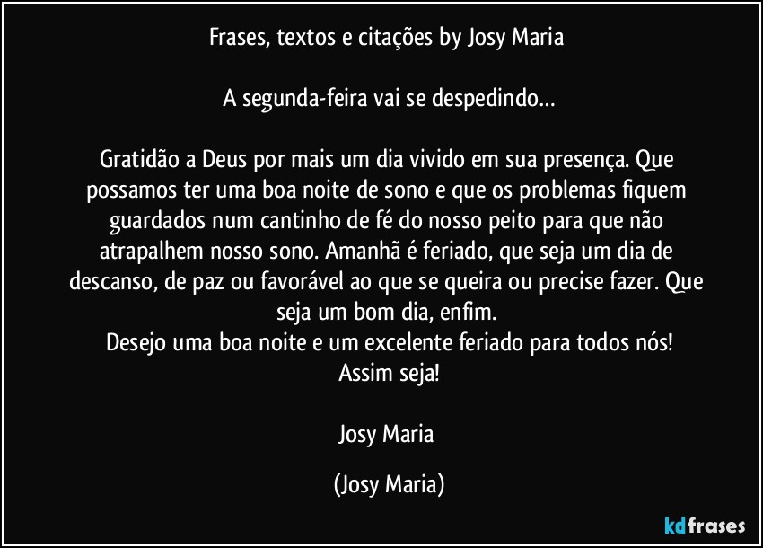 Frases, textos e citações by Josy Maria 

A segunda-feira vai se despedindo…

Gratidão a Deus por mais um dia vivido em sua presença. Que possamos ter uma boa noite de sono e que os problemas fiquem guardados num cantinho de fé do nosso peito para que não atrapalhem nosso sono. Amanhã é feriado, que seja um dia de descanso, de paz ou favorável ao que se queira ou precise fazer. Que seja um bom dia, enfim. 
Desejo uma boa noite e um excelente feriado para todos nós!
Assim seja!

Josy Maria (Josy Maria)