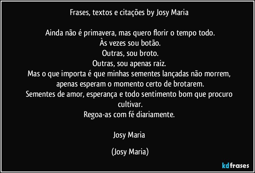 Frases, textos e citações by Josy Maria 

Ainda não é primavera, mas quero florir o tempo todo.
Às vezes sou botão.
Outras, sou broto.
Outras, sou apenas raiz. 
Mas o que importa é que minhas sementes lançadas não morrem, apenas esperam o momento certo de brotarem.
Sementes de amor, esperança e todo sentimento bom que procuro cultivar.
Regoa-as com fé diariamente. 

Josy Maria (Josy Maria)