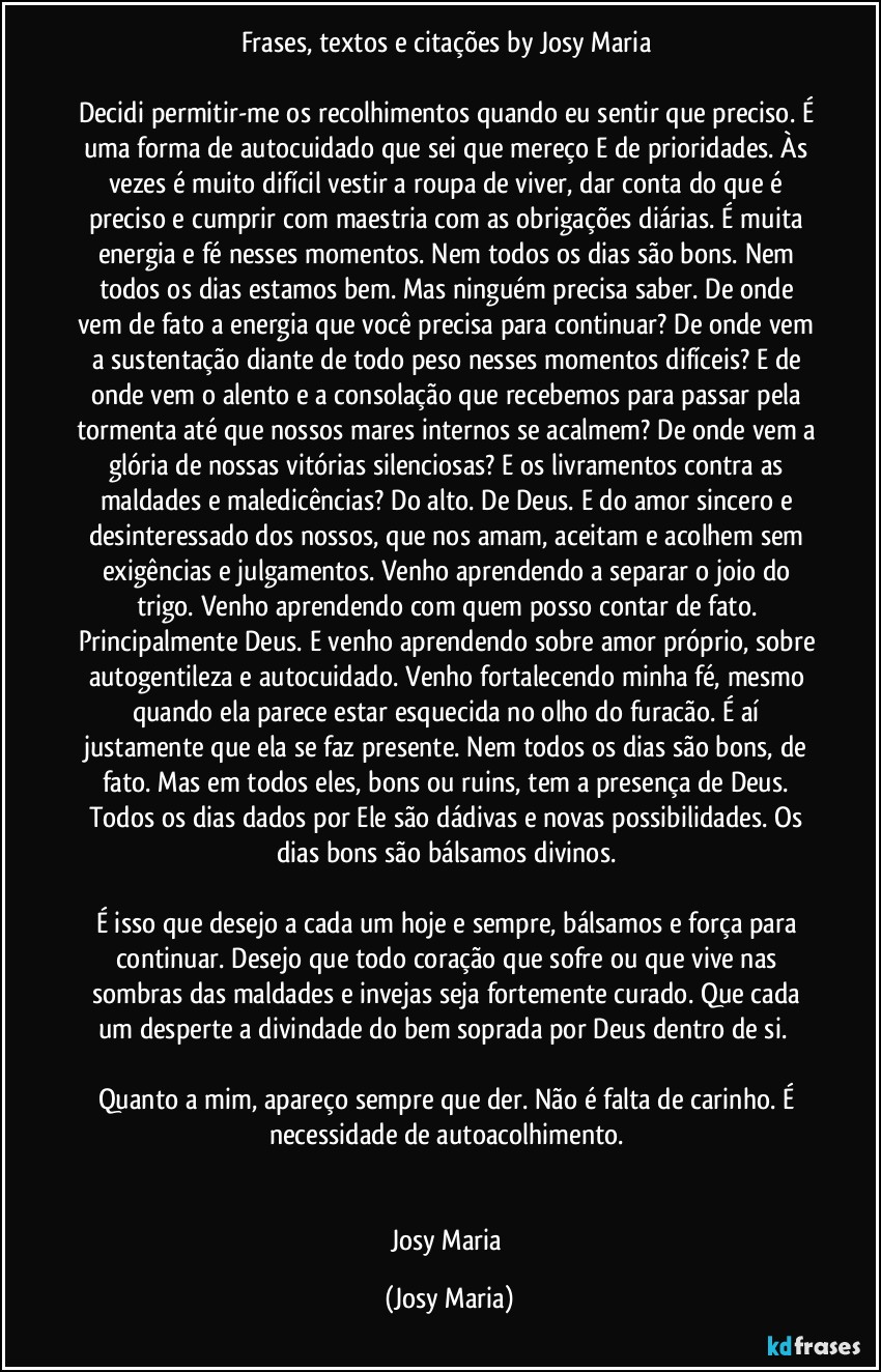 Frases, textos e citações by Josy Maria 

Decidi permitir-me os recolhimentos quando eu sentir que preciso. É uma forma de autocuidado que sei que mereço E de prioridades. Às vezes é muito difícil vestir a roupa de viver, dar conta do que é preciso e cumprir com maestria com as obrigações diárias. É muita energia e fé nesses momentos. Nem todos os dias são bons. Nem todos os dias estamos bem. Mas ninguém precisa saber. De onde vem de fato a energia que você precisa para continuar? De onde vem a sustentação diante de todo peso nesses momentos difíceis? E de onde vem o alento e a consolação que recebemos para passar pela tormenta até que nossos mares internos se acalmem? De onde vem a glória de nossas vitórias silenciosas? E os livramentos contra as maldades e maledicências? Do alto. De Deus. E do amor sincero e desinteressado dos nossos, que nos amam, aceitam e acolhem sem exigências e julgamentos. Venho aprendendo a separar o joio do trigo. Venho aprendendo com quem posso contar de fato. Principalmente Deus. E venho aprendendo sobre amor próprio, sobre autogentileza e autocuidado. Venho fortalecendo minha fé, mesmo quando ela parece estar esquecida no olho do furacão. É aí justamente que ela se faz presente. Nem todos os dias são bons, de fato. Mas em todos eles, bons ou ruins, tem a presença de Deus. Todos os dias dados por Ele são dádivas e novas possibilidades. Os dias bons são bálsamos divinos. 

É isso que desejo a cada um hoje e sempre, bálsamos e força para continuar. Desejo que todo coração que sofre ou que vive nas sombras das maldades e invejas seja fortemente curado. Que cada um desperte a divindade do bem soprada por Deus dentro de si.  

Quanto a mim, apareço sempre que der. Não é falta de carinho. É necessidade de autoacolhimento. 


Josy Maria (Josy Maria)