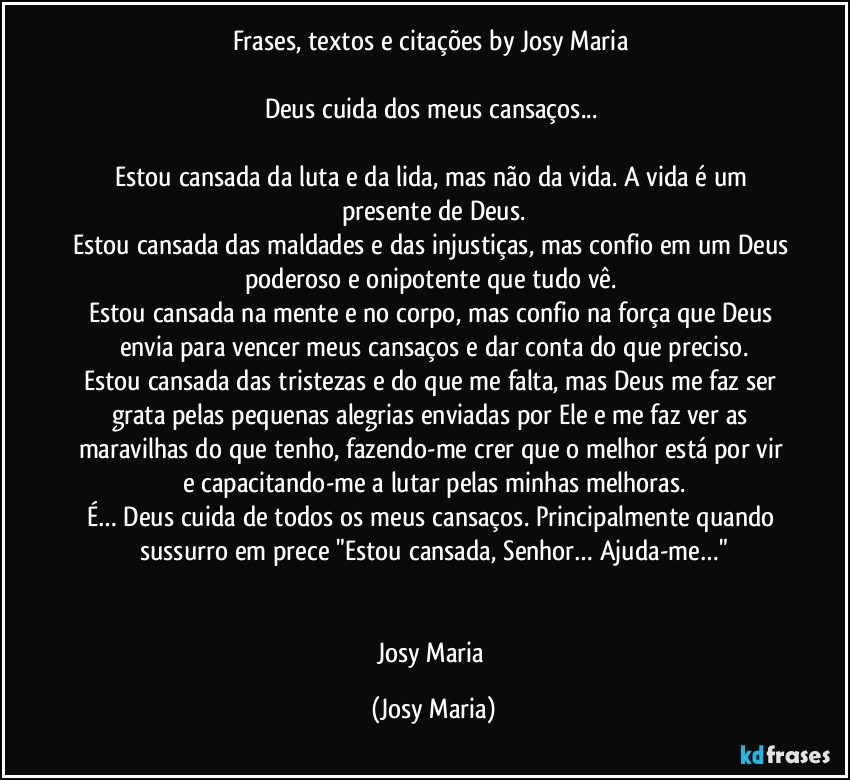 Frases, textos e citações by Josy Maria 

Deus cuida dos meus cansaços... 

Estou cansada da luta e da lida, mas não da vida. A vida é um presente de Deus.
Estou cansada das maldades e das injustiças, mas confio em um Deus poderoso e onipotente que tudo vê. 
Estou cansada na mente e no corpo, mas confio na força que Deus envia para vencer meus cansaços e dar conta do que preciso.
Estou cansada das tristezas e do que me falta, mas Deus me faz ser grata pelas pequenas alegrias enviadas por Ele e me faz ver as maravilhas do que tenho, fazendo-me crer que o melhor está por vir e capacitando-me a lutar pelas minhas melhoras.
É… Deus cuida de todos os meus cansaços. Principalmente quando sussurro em prece "Estou cansada, Senhor… Ajuda-me…"


Josy Maria (Josy Maria)