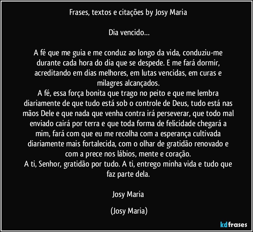 Frases, textos e citações by Josy Maria 

Dia vencido…

A fé que me guia e me conduz ao longo da vida, conduziu-me durante cada hora do dia que se despede. E me fará dormir, acreditando em dias melhores, em lutas vencidas, em curas e milagres alcançados. 
A fé, essa força bonita que trago no peito e que me lembra diariamente de que tudo está sob o controle de Deus, tudo está nas mãos Dele e que nada que venha contra irá perseverar, que todo mal enviado cairá por terra e que toda forma de felicidade chegará a mim, fará com que eu me recolha com a esperança cultivada diariamente mais fortalecida, com o olhar de gratidão renovado e com a prece nos lábios, mente e coração. 
A ti, Senhor, gratidão por tudo. A ti, entrego minha vida e tudo que faz parte dela. 

Josy Maria (Josy Maria)