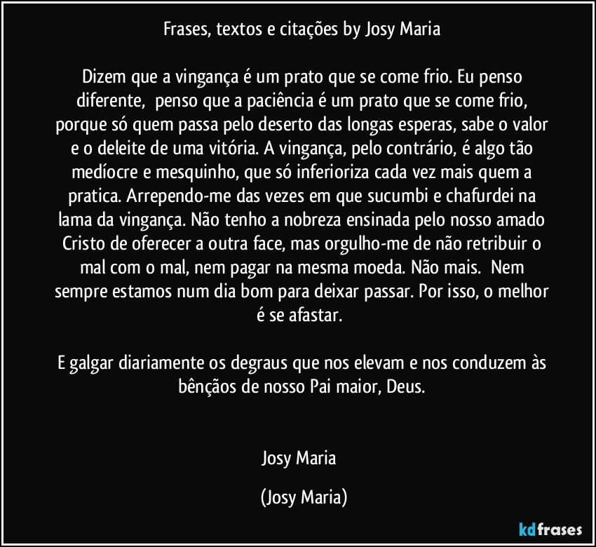 Frases,  textos e citações by Josy Maria 

Dizem que a vingança é um prato que se come frio. Eu penso diferente,  penso que a paciência é um prato que se come frio, porque só quem passa pelo deserto das longas esperas, sabe o valor e o deleite de uma vitória. A vingança, pelo contrário, é algo tão medíocre e mesquinho, que só inferioriza cada vez mais quem a pratica. Arrependo-me das vezes em que sucumbi e chafurdei na lama da vingança. Não tenho a nobreza ensinada pelo nosso amado Cristo de oferecer a outra face, mas orgulho-me de não retribuir o mal com o mal, nem pagar na mesma moeda. Não mais.  Nem sempre estamos num dia bom para deixar passar. Por isso, o melhor é se afastar.  

E galgar diariamente os degraus que nos elevam e nos conduzem às bênçãos de nosso Pai maior, Deus. 


Josy Maria  (Josy Maria)