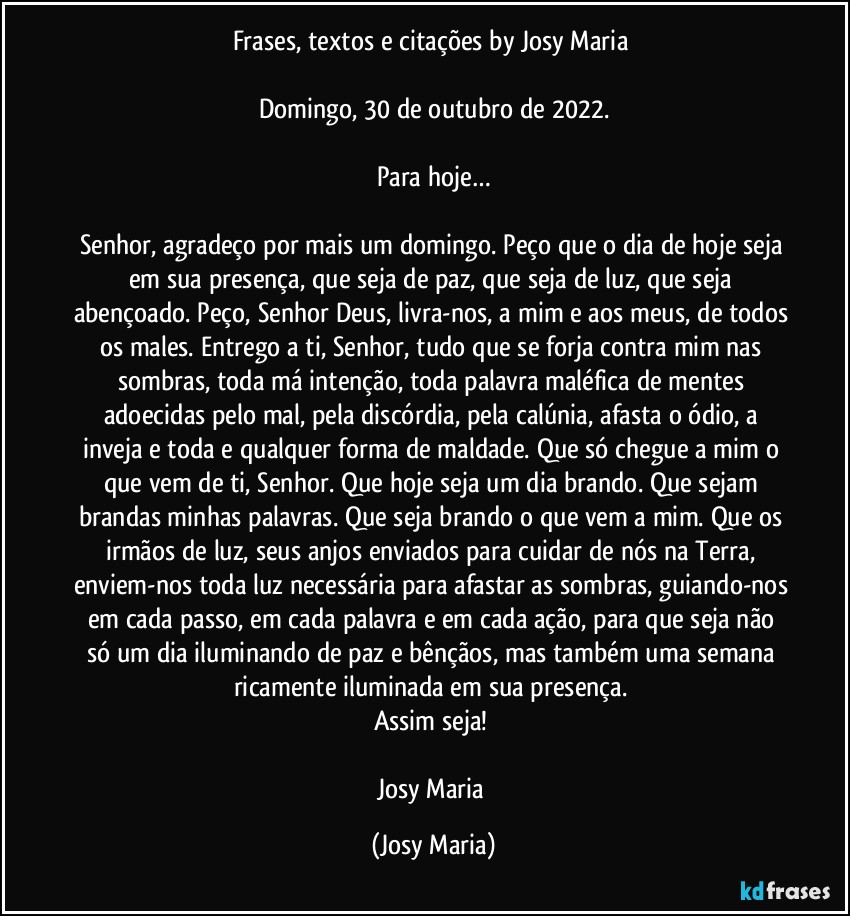 Frases, textos e citações by Josy Maria 

Domingo, 30 de outubro de 2022.

Para hoje…

Senhor, agradeço por mais um domingo. Peço que o dia de hoje seja em sua presença, que seja de paz, que seja de luz, que seja abençoado. Peço, Senhor Deus, livra-nos, a mim e aos meus, de todos os males. Entrego a ti, Senhor, tudo que se forja contra mim nas sombras, toda má intenção, toda palavra maléfica de mentes adoecidas pelo mal, pela discórdia, pela calúnia, afasta o ódio, a inveja e toda e qualquer forma de maldade. Que só chegue a mim o que vem de ti, Senhor. Que hoje seja um dia brando. Que sejam brandas minhas palavras. Que seja brando o que vem a mim. Que os irmãos de luz, seus anjos enviados para cuidar de nós na Terra, enviem-nos toda luz necessária para afastar as sombras, guiando-nos em cada passo, em cada palavra e em cada ação, para que seja não só um dia iluminando de paz e bênçãos, mas também uma semana ricamente iluminada em sua presença. 
Assim seja! 

Josy Maria (Josy Maria)