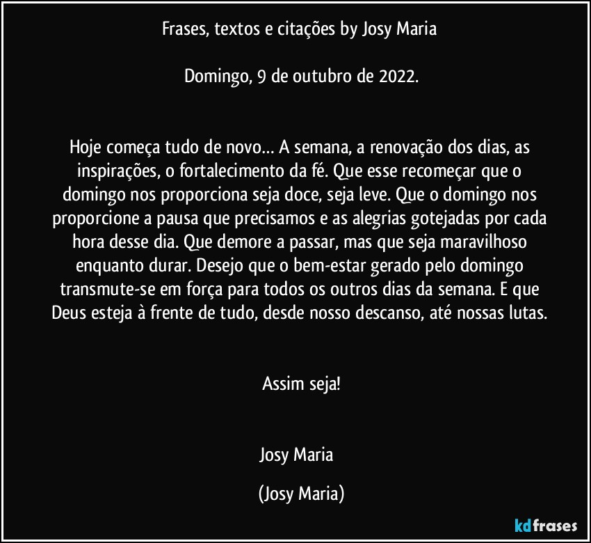 Frases, textos e citações by Josy Maria 

Domingo, 9 de outubro de 2022.


Hoje começa tudo de novo… A semana, a renovação dos dias, as inspirações, o fortalecimento da fé. Que esse recomeçar que o domingo nos proporciona seja doce, seja leve. Que o domingo nos proporcione a pausa que precisamos e as alegrias gotejadas por cada hora desse dia. Que demore a passar, mas que seja maravilhoso enquanto durar. Desejo que o bem-estar gerado pelo domingo transmute-se em força para todos os outros dias da semana. E que Deus esteja à frente de tudo, desde nosso descanso, até nossas lutas. 

Assim seja!


Josy Maria  (Josy Maria)