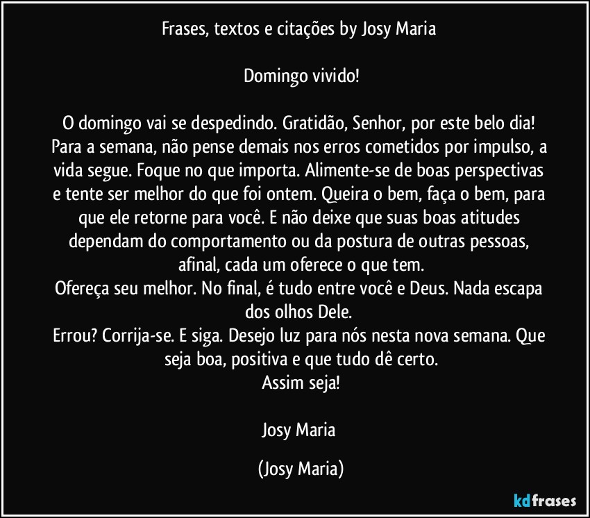 Frases, textos e citações by Josy Maria 

Domingo vivido!

O domingo vai se despedindo. Gratidão, Senhor, por este belo dia! Para a semana, não pense demais nos erros cometidos por impulso, a vida segue. Foque no que importa. Alimente-se de boas perspectivas e tente ser melhor do que foi ontem. Queira o bem, faça o bem, para que ele retorne para você. E não deixe que suas boas atitudes dependam do comportamento ou da postura de outras pessoas, afinal, cada um oferece o que tem.
Ofereça seu melhor. No final, é tudo entre você e Deus. Nada escapa dos olhos Dele. 
Errou? Corrija-se. E siga. Desejo luz para nós nesta nova semana. Que seja boa, positiva e que tudo dê certo.
Assim seja!

Josy Maria (Josy Maria)