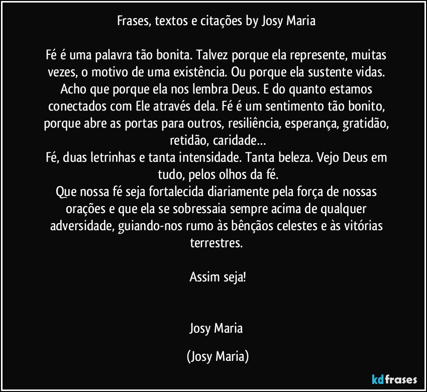 Frases, textos e citações by Josy Maria 

Fé é uma palavra tão bonita. Talvez porque ela represente, muitas vezes, o motivo de uma existência. Ou porque ela sustente vidas. Acho que porque ela nos lembra Deus. E do quanto estamos conectados com Ele através dela. Fé é um sentimento tão bonito, porque abre as portas para outros, resiliência, esperança, gratidão, retidão, caridade…
Fé, duas letrinhas e tanta intensidade. Tanta beleza. Vejo Deus em tudo, pelos olhos da fé.
Que nossa fé seja fortalecida diariamente pela força de nossas orações e que ela se sobressaia sempre acima de qualquer adversidade, guiando-nos rumo às bênçãos celestes e às vitórias terrestres. 

Assim seja!


Josy Maria (Josy Maria)