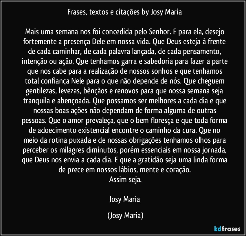 Frases, textos e citações by Josy Maria 

Mais uma semana nos foi concedida pelo Senhor. E para ela, desejo fortemente a presença Dele em nossa vida. Que Deus esteja à frente de cada caminhar, de cada palavra lançada, de cada pensamento, intenção ou ação. Que tenhamos garra e sabedoria para fazer a parte que nos cabe para a realização de nossos sonhos e que tenhamos total confiança Nele para o que não depende de nós. Que cheguem gentilezas, levezas, bênçãos e renovos para que nossa semana seja tranquila e abençoada. Que possamos ser melhores a cada dia e que nossas boas ações não dependam de forma alguma de outras pessoas. Que o amor prevaleça, que o bem floresça e que toda forma de adoecimento existencial encontre o caminho da cura. Que no meio da rotina puxada e de nossas obrigações tenhamos olhos para perceber os milagres diminutos, porém essenciais em nossa jornada, que Deus nos envia a cada dia. E que a gratidão seja uma linda forma de prece em nossos lábios, mente e coração. 
Assim seja.

Josy Maria (Josy Maria)