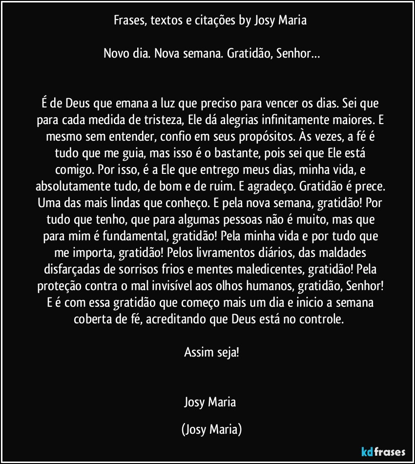 Frases, textos e citações by Josy Maria 

Novo dia. Nova semana. Gratidão, Senhor…


É de Deus que emana a luz que preciso para vencer os dias. Sei que para cada medida de tristeza, Ele dá alegrias infinitamente maiores. E mesmo sem entender, confio em seus propósitos. Às vezes, a fé é tudo que me guia, mas isso é o bastante, pois sei que Ele está comigo. Por isso, é a Ele que entrego meus dias, minha vida, e absolutamente tudo, de bom e de ruim. E agradeço. Gratidão é prece. Uma das mais lindas que conheço. E pela nova semana, gratidão! Por tudo que tenho, que para algumas pessoas não é muito, mas que para mim é fundamental, gratidão! Pela minha vida e por tudo que me importa, gratidão! Pelos livramentos diários, das maldades disfarçadas de sorrisos frios e mentes maledicentes, gratidão! Pela proteção contra o mal invisível aos olhos humanos, gratidão, Senhor! E é com essa gratidão que começo mais um dia e inicio a semana coberta de fé, acreditando que Deus está no controle.  

Assim seja!


Josy Maria (Josy Maria)