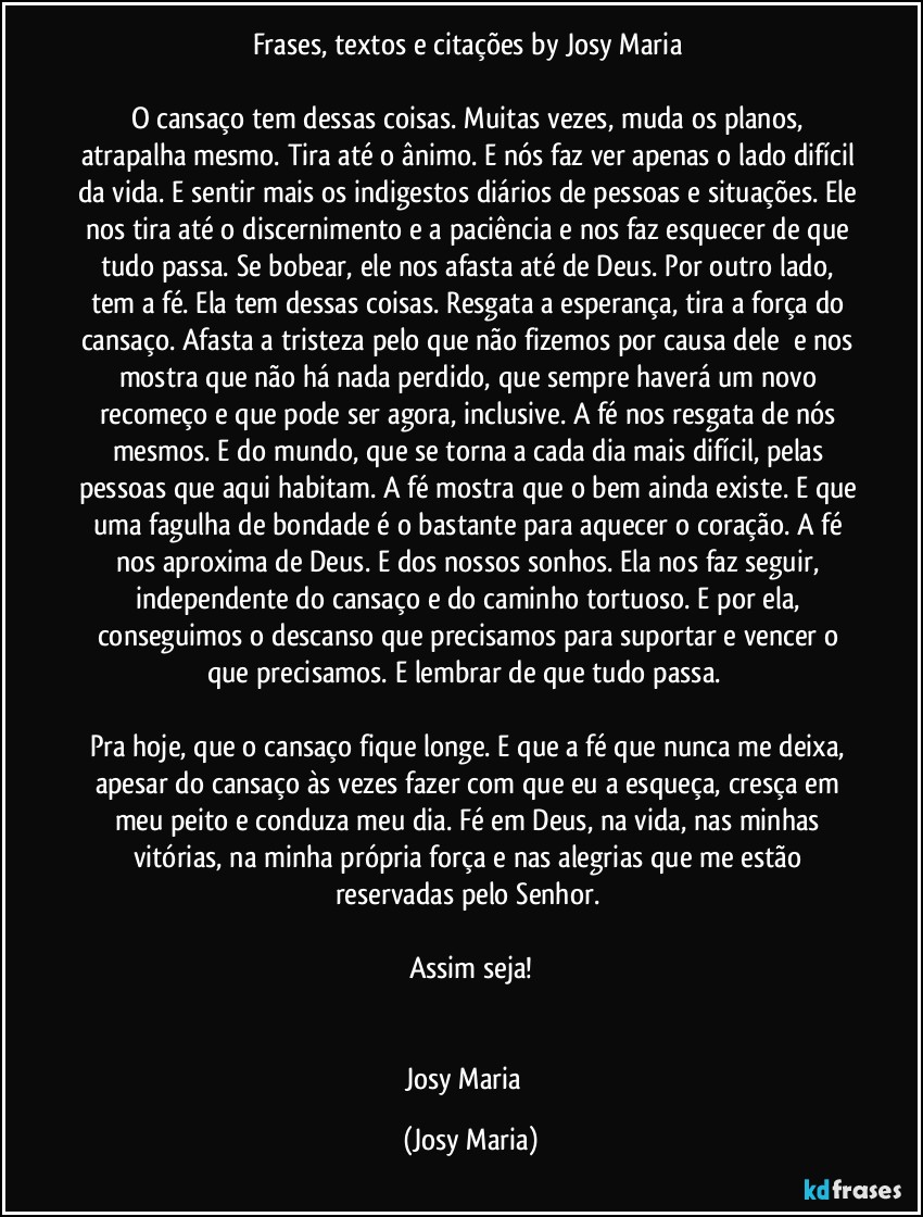 Frases, textos e citações by Josy Maria 

O cansaço tem dessas coisas. Muitas vezes, muda os planos, atrapalha mesmo. Tira até o ânimo. E nós faz ver apenas o lado difícil da vida. E sentir mais os indigestos diários de pessoas e situações. Ele nos tira até o discernimento e a paciência e nos faz esquecer de que tudo passa. Se bobear, ele nos afasta até de Deus. Por outro lado, tem a fé. Ela tem dessas coisas. Resgata a esperança, tira a força do cansaço. Afasta a tristeza pelo que não fizemos por causa dele  e nos mostra que não há nada perdido, que sempre haverá um novo recomeço e que pode ser agora, inclusive. A fé nos resgata de nós mesmos. E do mundo, que se torna a cada dia mais difícil, pelas pessoas que aqui habitam. A fé mostra que o bem ainda existe. E que uma fagulha de bondade é o bastante para aquecer o coração. A fé nos aproxima de Deus. E dos nossos sonhos. Ela nos faz seguir, independente do cansaço e do caminho tortuoso. E por ela, conseguimos o descanso que precisamos para suportar e vencer o que precisamos. E lembrar de que tudo passa.  

Pra hoje, que o cansaço fique longe. E que a fé que nunca me deixa, apesar do cansaço às vezes fazer com que eu a esqueça, cresça em meu peito e conduza meu dia. Fé em Deus, na vida, nas minhas vitórias, na minha própria força e nas alegrias que me estão reservadas pelo Senhor. 

Assim seja!


Josy Maria  (Josy Maria)