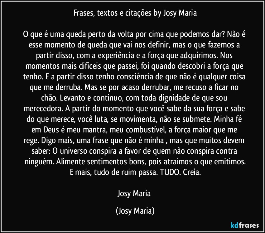 Frases, textos e citações by Josy Maria

O que é uma queda perto da volta por cima que podemos dar? Não é esse momento de queda que vai nos definir, mas o que fazemos a partir disso, com a experiência e a força que adquirimos. Nos momentos  mais difíceis que passei, foi quando descobri a força que tenho. E a partir disso tenho consciência de que não é qualquer coisa que me derruba. Mas se por acaso derrubar, me recuso a ficar no chão. Levanto e continuo, com toda dignidade de que sou merecedora. A partir do momento que você sabe da sua força e sabe do que merece, você luta, se movimenta, não se submete. Minha fé em Deus é meu mantra, meu combustível, a força maior que me rege. Digo mais, uma frase que não é minha , mas que muitos devem saber: O universo conspira a favor de quem não conspira contra ninguém. Alimente sentimentos bons, pois atraímos o que emitimos.
E mais, tudo de ruim passa. TUDO. Creia.

Josy Maria (Josy Maria)