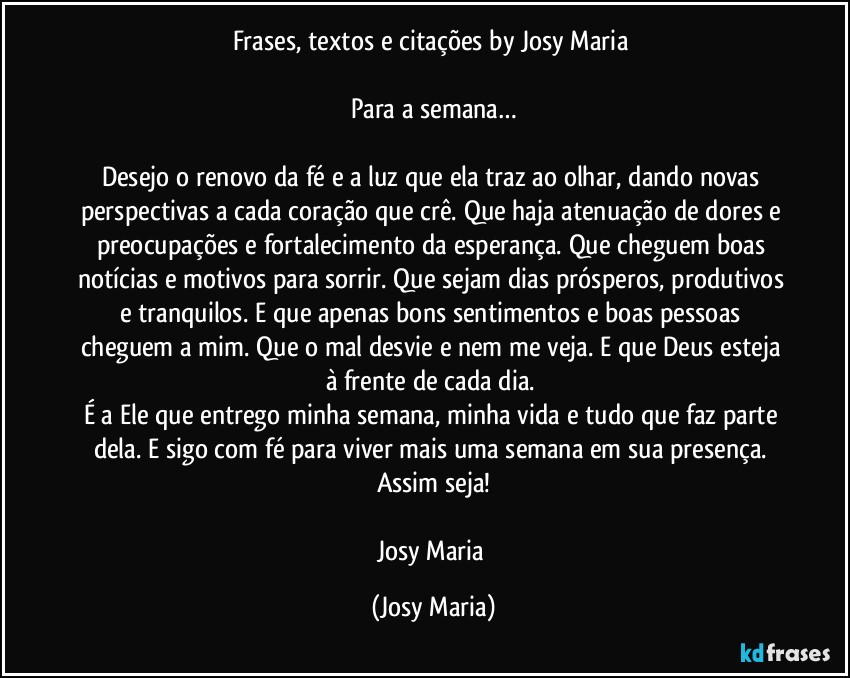 Frases, textos e citações by Josy Maria 

Para a semana…

Desejo o renovo da fé e a luz que ela traz ao olhar, dando novas perspectivas a cada coração que crê. Que haja atenuação de dores e preocupações e fortalecimento da esperança. Que cheguem boas notícias e motivos para sorrir. Que sejam dias prósperos, produtivos e tranquilos. E que apenas bons sentimentos e boas pessoas cheguem a mim. Que o mal desvie e nem me veja. E que Deus esteja à frente de cada dia. 
É a Ele que entrego minha semana, minha vida e tudo que faz parte dela. E sigo com fé para viver mais uma semana em sua presença. 
Assim seja!

Josy Maria (Josy Maria)