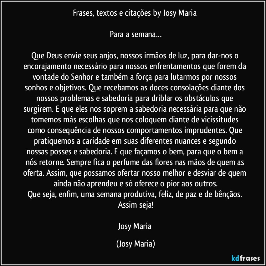 Frases, textos e citações by Josy Maria 

Para a semana…

Que Deus envie seus anjos, nossos irmãos de luz, para dar-nos o encorajamento necessário para nossos enfrentamentos que forem da vontade do Senhor e também a força para lutarmos por nossos sonhos e objetivos. Que recebamos as doces consolações diante dos nossos problemas e sabedoria para driblar os obstáculos que surgirem. E que eles nos soprem a sabedoria necessária para que não tomemos más escolhas que nos coloquem diante de vicissitudes como consequência de nossos comportamentos imprudentes. Que pratiquemos a caridade em suas diferentes nuances e segundo nossas posses e sabedoria. E que façamos o bem, para que o bem a nós retorne. Sempre fica o perfume das flores nas mãos de quem as oferta. Assim, que possamos ofertar nosso melhor e desviar de quem ainda não aprendeu e só oferece o pior aos outros.
Que seja, enfim,  uma semana produtiva, feliz, de paz e de bênçãos. 
Assim seja!

Josy Maria (Josy Maria)