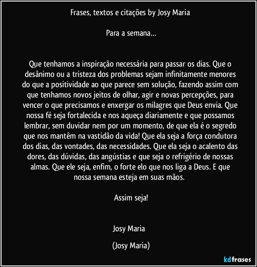 Frases, textos e citações by Josy Maria 

Para a semana…


Que tenhamos a inspiração necessária para passar os dias. Que o desânimo ou a tristeza dos problemas sejam infinitamente menores do que a positividade ao que parece sem solução, fazendo assim com que tenhamos novos jeitos de olhar, agir e novas percepções, para vencer o que precisamos e enxergar os milagres que Deus envia. Que nossa fé seja fortalecida e nos aqueça diariamente e que possamos lembrar, sem duvidar nem por um momento, de que ela é o segredo que nos mantêm na vastidão da vida! Que ela seja a força condutora dos dias, das vontades, das necessidades. Que ela seja o acalento das dores, das dúvidas, das angústias e que seja o refrigério de nossas almas. Que ele seja, enfim, o forte elo que nos liga a Deus. E que nossa semana esteja em suas mãos.  

Assim seja!


Josy Maria  (Josy Maria)