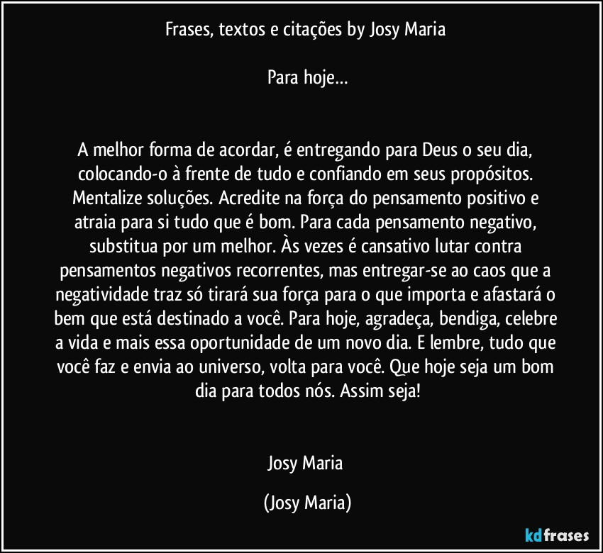 Frases, textos e citações by Josy Maria 

Para hoje…


A melhor forma de acordar, é entregando para Deus o seu dia, colocando-o à frente de tudo e confiando em seus propósitos. Mentalize soluções. Acredite na força do pensamento positivo e atraia para si tudo que é bom. Para cada pensamento negativo, substitua por um melhor. Às vezes é cansativo lutar contra pensamentos negativos recorrentes, mas entregar-se ao caos que a negatividade traz só tirará sua força para o que importa e afastará o bem que está destinado a você. Para hoje, agradeça, bendiga, celebre a vida e mais essa oportunidade de um novo dia. E lembre, tudo que você faz e envia ao universo, volta para você. Que hoje seja um bom dia para todos nós. Assim seja!


Josy Maria (Josy Maria)