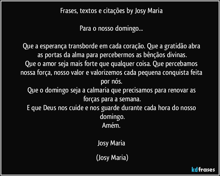 Frases, textos e citações by Josy Maria 

Para o nosso domingo... 

Que a esperança transborde em  cada coração. Que a gratidão abra as portas da alma para percebermos as bênçãos divinas.
Que o amor seja mais forte que qualquer coisa. Que percebamos nossa força, nosso valor e valorizemos cada pequena conquista feita por nós. 
Que o domingo seja a calmaria que precisamos para renovar as forças para a semana.
E que Deus nos cuide e nos guarde durante cada hora do nosso domingo.
Amém. 

Josy Maria (Josy Maria)