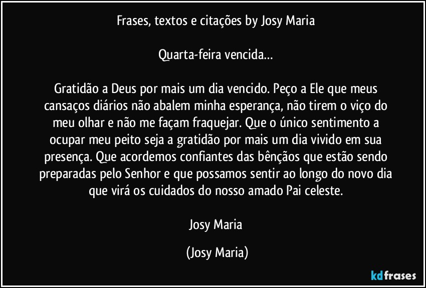 Frases, textos e citações by Josy Maria 

Quarta-feira vencida… 

Gratidão a Deus por mais um dia vencido. Peço a Ele que meus cansaços diários não abalem minha esperança, não tirem o viço do meu olhar e não me façam fraquejar. Que o único sentimento a ocupar meu peito seja a gratidão por mais um dia vivido em sua presença. Que acordemos confiantes das bênçãos que estão sendo preparadas pelo Senhor e que possamos sentir ao longo do novo dia que virá os cuidados do nosso amado Pai celeste. 

Josy Maria (Josy Maria)