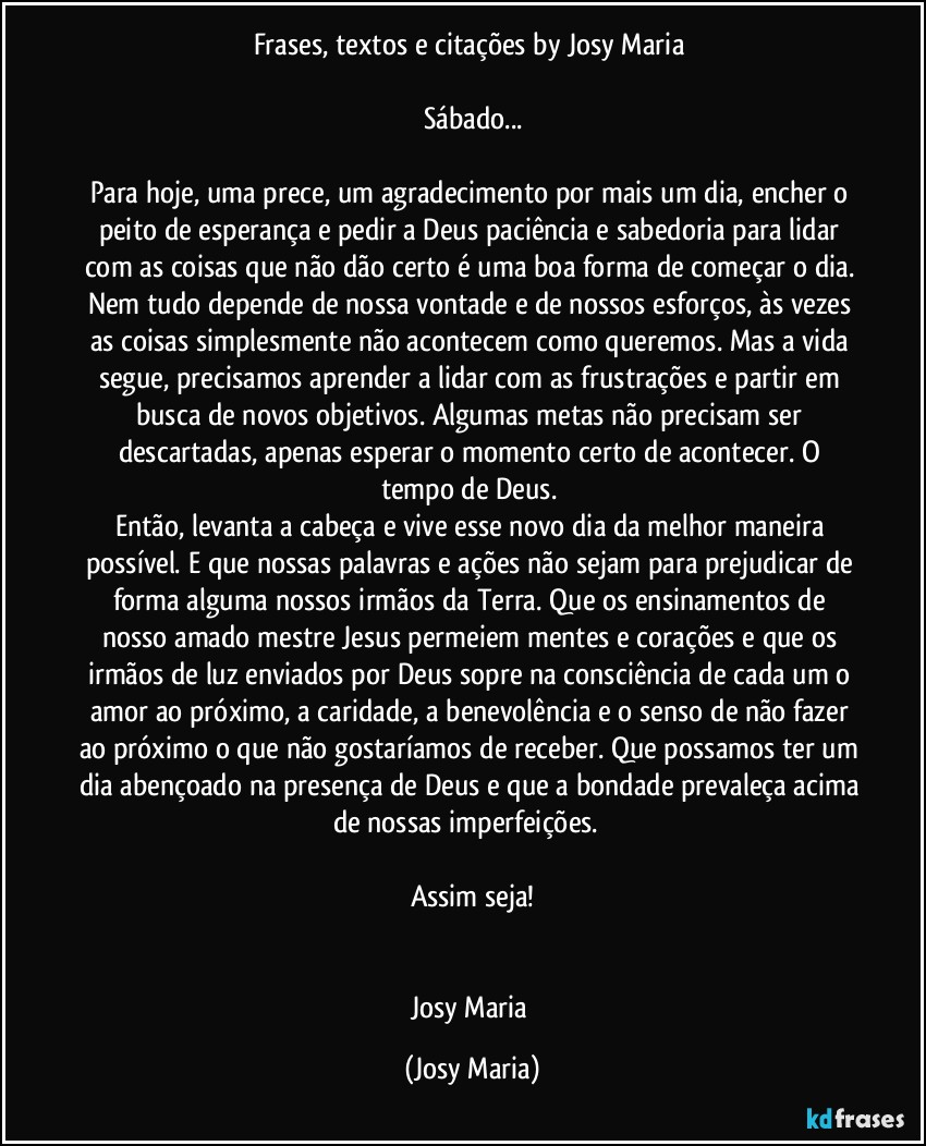 Frases, textos e citações by Josy Maria 

Sábado...

Para hoje, uma prece, um agradecimento por mais um dia, encher o peito de esperança e pedir a Deus paciência e sabedoria para lidar com as coisas que não dão certo é uma boa forma de começar o dia. Nem tudo depende de nossa vontade e de nossos esforços, às vezes as coisas simplesmente não acontecem como queremos. Mas a vida segue, precisamos aprender a lidar com as frustrações e partir em busca de novos objetivos. Algumas metas não precisam ser descartadas, apenas esperar o momento certo de acontecer. O tempo de Deus. 
Então, levanta a cabeça e vive esse novo dia da melhor maneira possível. E que nossas palavras e ações não sejam para prejudicar de forma alguma nossos irmãos da Terra. Que os ensinamentos de nosso amado mestre Jesus permeiem mentes e corações e que os irmãos de luz enviados por Deus sopre na consciência de cada um o amor ao próximo, a caridade, a benevolência e o senso de não fazer ao próximo o que não gostaríamos de receber. Que possamos ter um dia abençoado na presença de Deus e que a bondade prevaleça acima de nossas imperfeições.  

Assim seja!


Josy Maria (Josy Maria)