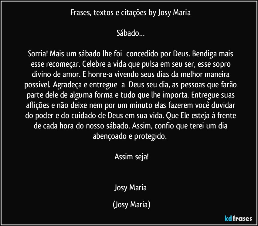 Frases, textos e citações by Josy Maria 

Sábado… 

Sorria! Mais um sábado lhe foi  concedido por Deus. Bendiga mais esse recomeçar. Celebre a vida que pulsa em seu ser, esse sopro divino de amor. E honre-a vivendo seus dias da melhor maneira possível. Agradeça e entregue  a  Deus seu dia, as pessoas que farão parte dele de alguma forma e tudo que lhe importa. Entregue suas aflições e não deixe nem por um minuto elas fazerem você duvidar do poder e do cuidado de Deus em sua vida. Que Ele esteja à frente de cada hora do nosso sábado. Assim, confio que terei um dia abençoado e protegido.  

Assim seja!


Josy Maria (Josy Maria)