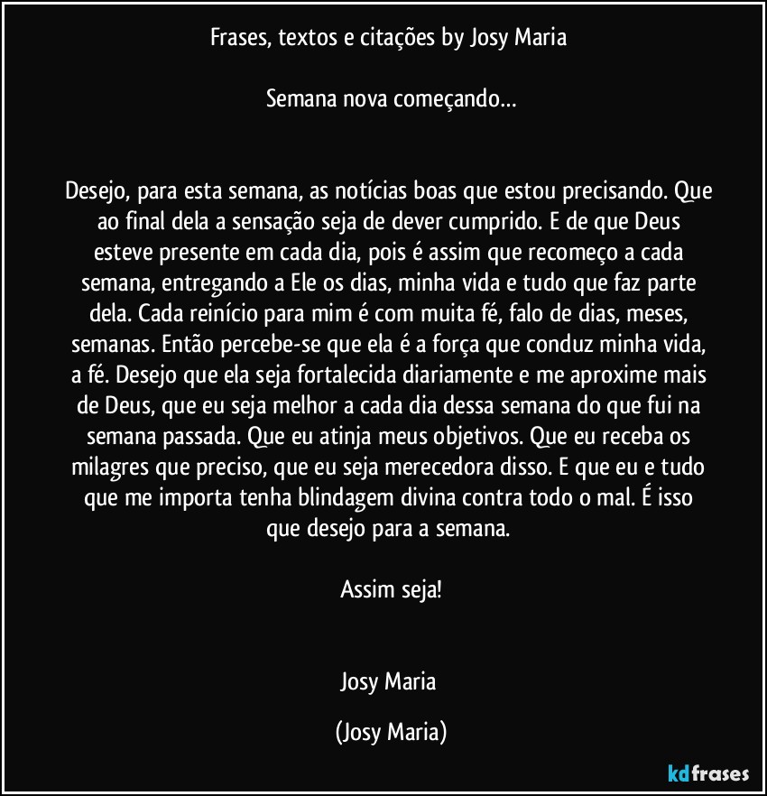 Frases, textos e citações by Josy Maria 

Semana nova começando…


Desejo, para esta semana, as notícias boas que estou precisando. Que ao final dela a sensação seja de dever cumprido. E de que Deus esteve presente em cada dia, pois é assim que recomeço a cada semana, entregando a Ele os dias, minha vida e tudo que faz parte dela. Cada reinício para mim é com muita fé, falo de dias, meses, semanas. Então percebe-se que ela é a força que conduz minha vida, a fé. Desejo que ela seja fortalecida diariamente e me aproxime mais de Deus, que eu seja melhor a cada dia dessa semana do que fui na semana passada. Que eu atinja meus objetivos. Que eu receba os milagres que preciso, que eu seja merecedora disso. E que eu e tudo que me importa tenha blindagem divina contra todo o mal. É isso que desejo para a semana. 

Assim seja!


Josy Maria (Josy Maria)