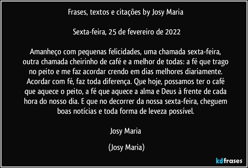 Frases, textos e citações by Josy Maria 

Sexta-feira, 25 de fevereiro de 2022

Amanheço com pequenas felicidades, uma chamada sexta-feira, outra chamada cheirinho de café e a melhor de todas: a fé que trago no peito e me faz acordar crendo em dias melhores diariamente. Acordar com fé, faz toda diferença. Que hoje, possamos ter o café que aquece o peito, a fé que aquece a alma e Deus à frente de cada hora do nosso dia. E que no decorrer da nossa sexta-feira, cheguem boas notícias e toda forma de leveza possível. 

Josy Maria (Josy Maria)