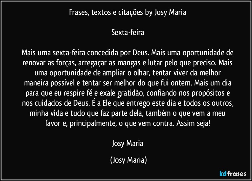 Frases, textos e citações by Josy Maria 

Sexta-feira 

Mais uma sexta-feira concedida por Deus. Mais uma oportunidade de renovar as forças, arregaçar as mangas e lutar pelo que preciso. Mais uma oportunidade de ampliar o olhar, tentar viver da melhor maneira possível e tentar ser melhor do que fui ontem. Mais um dia para que eu respire fé e exale gratidão, confiando nos propósitos e nos cuidados de Deus. É a Ele que entrego este dia e todos os outros, minha vida e tudo que faz parte dela, também o que vem a meu favor e, principalmente, o que vem contra. Assim seja! 

Josy Maria (Josy Maria)