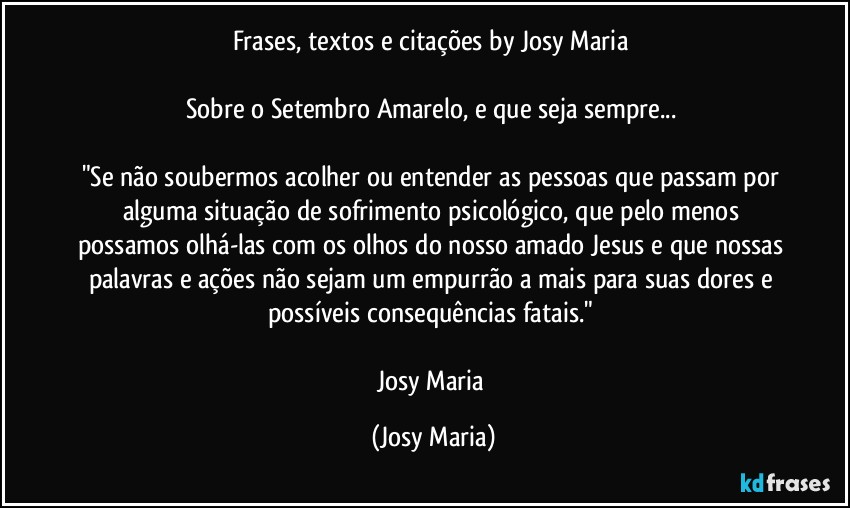 Frases, textos e citações by Josy Maria 

Sobre o Setembro Amarelo, e que seja sempre... 

"Se não soubermos acolher ou entender as pessoas que passam por alguma situação de sofrimento psicológico, que pelo menos possamos olhá-las com os olhos do nosso amado Jesus e que nossas palavras e ações não sejam um empurrão a mais para suas dores e possíveis consequências fatais." 

Josy Maria (Josy Maria)